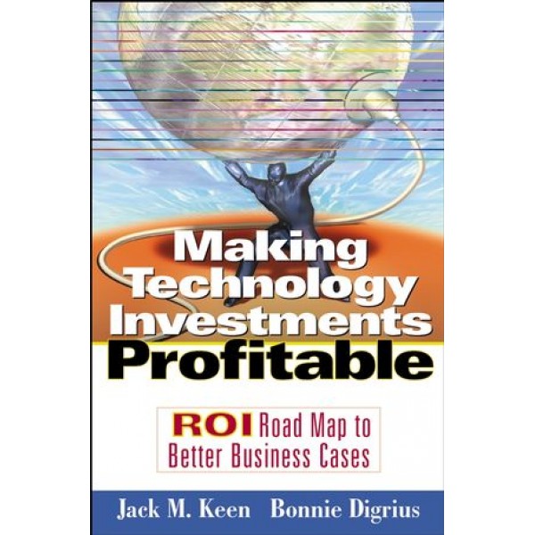 Making Technology Investments Profitable: ROI Road Map to Better Business Cases